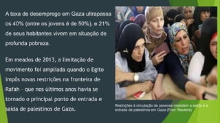 A taxa de desemprego em Gaza ultrapassa 
os 40% (entre os jovens é de 50%), e 21% 
de seus habitantes vivem em situação de 
profunda pobreza. 
Em meados de 2013, a limitação de 
movimento foi ampliada quando o Egito 
impôs novas restrições na fronteira de 
Rafah – que nos últimos anos havia se 
tornado o principal ponto de entrada e 
saída de palestinos de Gaza. 
Restrições à circulação de pessoas impedem a saída e a 
entrada de palestinos em Gaza (Foto: Reuters) 
 