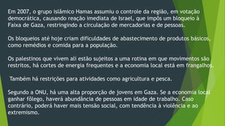 Em 2007, o grupo islâmico Hamas assumiu o controle da região, em votação 
democrática, causando reação imediata de Israel, que impôs um bloqueio à 
Faixa de Gaza, restringindo a circulação de mercadorias e de pessoas. 
Os bloqueios até hoje criam dificuldades de abastecimento de produtos básicos, 
como remédios e comida para a população. 
Os palestinos que vivem ali estão sujeitos a uma rotina em que movimentos são 
restritos, há cortes de energia frequentes e a economia local está em frangalhos. 
Também há restrições para atividades como agricultura e pesca. 
Segundo a ONU, há uma alta proporção de jovens em Gaza. Se a economia local 
ganhar fôlego, haverá abundância de pessoas em idade de trabalho. Caso 
contrário, poderá haver mais tensão social, com tendência à violência e ao 
extremismo. 
 