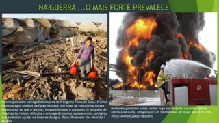 NA GUERRA ...O MAIS FORTE PREVALECE 
Menino palestino carrega bebedouros de frango na Faixa de Gaza. A única 
fonte de água potável da Faixa de Gaza tem nível de contaminação dez 
vezes maior do que o normal, impossibilitando o consumo. O bloqueio de 
Israel ao território, dificulta a entrega de muitos equipamentos sanitários 
que poderiam ajudar na limpeza da água. Foto: Ibraheem Abu Mustafa / 
Reuters 
Bombeiro palestino tenta conter fogo em incêndio na única central 
elétrica de Gaza, atingida por um bombardeio de Israel em 29/07/14. 
(Foto: Ahmed Zakot/Reuters) 
 