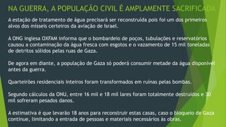 NA GUERRA, A POPULAÇÃO CIVIL É AMPLAMENTE SACRIFICADA 
A estação de tratamento de água precisará ser reconstruída pois foi um dos primeiros 
alvos dos mísseis certeiros da aviação de Israel. 
A ONG inglesa OXFAM informa que o bombardeio de poços, tubulações e reservatórios 
causou a contaminação da água fresca com esgotos e o vazamento de 15 mil toneladas 
de detritos sólidos pelas ruas de Gaza. 
De agora em diante, a população de Gaza só poderá consumir metade da água disponível 
antes da guerra. 
Quarteirões residenciais inteiros foram transformados em ruínas pelas bombas. 
Segundo cálculos da ONU, entre 16 mil e 18 mil lares foram totalmente destruídos e 30 
mil sofreram pesados danos. 
A estimativa é que levarão 18 anos para reconstruir estas casas, caso o bloqueio de Gaza 
continue, limitando a entrada de pessoas e materiais necessários às obras. 
 