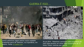 GUERRA É ISSO... 
Jovens palestinos jogam pedras contra soldados 
israelenses perto de Tulkarem, na Cisjordânia, em 
janeiro. Fonte: g1.globo.com 
26.jul.2014 - Palestinos caminham sobre escombros de 
suas casas durante um cessar-fogo humanitário de 12 
horas. Fonte: notícias.uou.com.br 
 