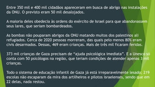 Entre 350 mil e 400 mil cidadãos apareceram em busca de abrigo nas instalações 
da ONU. O previsto eram 50 mil desalojados. 
A maioria deles obedecia às ordens do exército de Israel para que abandonassem 
seus lares, que seriam bombardeados. 
As bombas não pouparam abrigos da ONU matando muitos dos palestinos ali 
refugiados. Cerca de 2020 pessoas morreram, das quais pelo menos 80% eram 
civis desarmados. Dessas, 469 eram crianças. Mais de três mil ficaram feridas. 
373 mil crianças de Gaza precisam de “ajuda psicológica imediata”. E a Unesco só 
conta com 50 psicólogos na região, que teriam condições de atender apenas 3 mil 
crianças. 
Todo o sistema de educação infantil de Gaza já está irreparavelmente lesado; 219 
escolas não escaparam da mira dos artilheiros e pilotos israelenses, sendo que em 
22 delas, nada restou. 
 