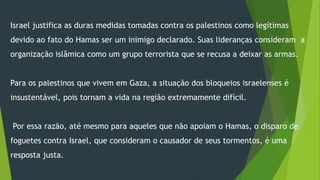 Israel justifica as duras medidas tomadas contra os palestinos como legítimas 
devido ao fato do Hamas ser um inimigo declarado. Suas lideranças consideram a 
organização islâmica como um grupo terrorista que se recusa a deixar as armas. 
Para os palestinos que vivem em Gaza, a situação dos bloqueios israelenses é 
insustentável, pois tornam a vida na região extremamente difícil. 
Por essa razão, até mesmo para aqueles que não apoiam o Hamas, o disparo de 
foguetes contra Israel, que consideram o causador de seus tormentos, é uma 
resposta justa. 
 