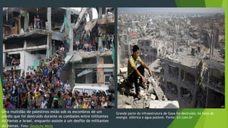 Uma multidão de palestinos estão sob os escombros de um 
prédio que foi destruído durante os combates entre militantes 
do Hamas e Israel, enquanto assiste a um desfile de militantes 
do Hamas. Foto: Deutsche Welle 
Grande parte da infraestrutura de Gaza foi destruída; há falta de 
energia elétrica e água potável. Fonte: G1.com.br 
 