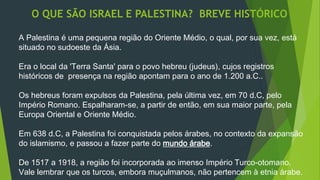 O QUE SÃO ISRAEL E PALESTINA? BREVE HISTÓRICO 
A Palestina é uma pequena região do Oriente Médio, o qual, por sua vez, está 
situado no sudoeste da Ásia. 
Era o local da 'Terra Santa' para o povo hebreu (judeus), cujos registros 
históricos de presença na região apontam para o ano de 1.200 a.C.. 
Os hebreus foram expulsos da Palestina, pela última vez, em 70 d.C, pelo 
Império Romano. Espalharam-se, a partir de então, em sua maior parte, pela 
Europa Oriental e Oriente Médio. 
Em 638 d.C, a Palestina foi conquistada pelos árabes, no contexto da expansão 
do islamismo, e passou a fazer parte do mundo árabe. 
De 1517 a 1918, a região foi incorporada ao imenso Império Turco-otomano. 
Vale lembrar que os turcos, embora muçulmanos, não pertencem à etnia árabe. 
 