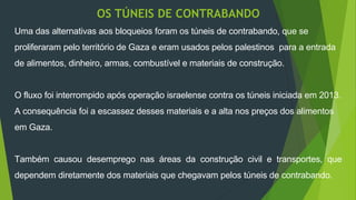 OS TÚNEIS DE CONTRABANDO 
Uma das alternativas aos bloqueios foram os túneis de contrabando, que se 
proliferaram pelo território de Gaza e eram usados pelos palestinos para a entrada 
de alimentos, dinheiro, armas, combustível e materiais de construção. 
O fluxo foi interrompido após operação israelense contra os túneis iniciada em 2013. 
A consequência foi a escassez desses materiais e a alta nos preços dos alimentos 
em Gaza. 
Também causou desemprego nas áreas da construção civil e transportes, que 
dependem diretamente dos materiais que chegavam pelos túneis de contrabando. 
 