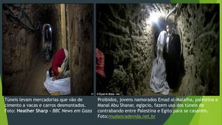Túneis levam mercadorias que vão de 
cimento a vacas e carros desmontados. 
Foto: Heather Sharp - BBC News em Gaza 
Proibidos, jovens namorados Emad al-Malalha, palestina e 
Manal Abu Shanar, egípcio, fazem uso dos túneis de 
contrabando entre Palestina e Egito para se casarem. 
Foto:mudancadevida.net.br 
 