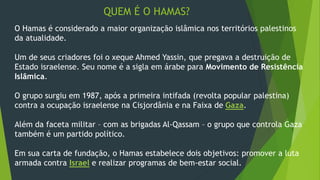 QUEM É O HAMAS? 
O Hamas é considerado a maior organização islâmica nos territórios palestinos 
da atualidade. 
Um de seus criadores foi o xeque Ahmed Yassin, que pregava a destruição de 
Estado israelense. Seu nome é a sigla em árabe para Movimento de Resistência 
Islâmica. 
O grupo surgiu em 1987, após a primeira intifada (revolta popular palestina) 
contra a ocupação israelense na Cisjordânia e na Faixa de Gaza. 
Além da faceta militar – com as brigadas Al-Qassam – o grupo que controla Gaza 
também é um partido político. 
Em sua carta de fundação, o Hamas estabelece dois objetivos: promover a luta 
armada contra Israel e realizar programas de bem-estar social. 
 