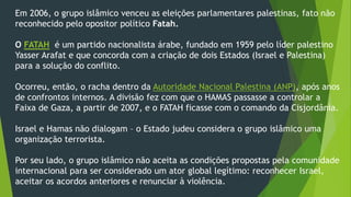 Em 2006, o grupo islâmico venceu as eleições parlamentares palestinas, fato não 
reconhecido pelo opositor político Fatah. 
O FATAH é um partido nacionalista árabe, fundado em 1959 pelo líder palestino 
Yasser Arafat e que concorda com a criação de dois Estados (Israel e Palestina) 
para a solução do conflito. 
Ocorreu, então, o racha dentro da Autoridade Nacional Palestina (ANP), após anos 
de confrontos internos. A divisão fez com que o HAMAS passasse a controlar a 
Faixa de Gaza, a partir de 2007, e o FATAH ficasse com o comando da Cisjordânia. 
Israel e Hamas não dialogam – o Estado judeu considera o grupo islâmico uma 
organização terrorista. 
Por seu lado, o grupo islâmico não aceita as condições propostas pela comunidade 
internacional para ser considerado um ator global legítimo: reconhecer Israel, 
aceitar os acordos anteriores e renunciar à violência. 
 
