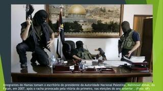 Integrantes do Hamas tomam o escritório do presidente da Autoridade Nacional Palestina, Mahmoud Abbas, do 
Fatah, em 2007, após o racha provocado pela vitória do primeiro, nas eleições do ano anterior . (Foto: AP) 
 