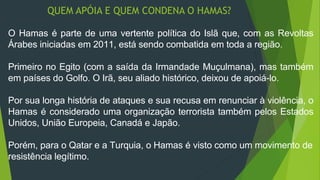 QUEM APÓIA E QUEM CONDENA O HAMAS? 
O Hamas é parte de uma vertente política do Islã que, com as Revoltas 
Árabes iniciadas em 2011, está sendo combatida em toda a região. 
Primeiro no Egito (com a saída da Irmandade Muçulmana), mas também 
em países do Golfo. O Irã, seu aliado histórico, deixou de apoiá-lo. 
Por sua longa história de ataques e sua recusa em renunciar à violência, o 
Hamas é considerado uma organização terrorista também pelos Estados 
Unidos, União Europeia, Canadá e Japão. 
Porém, para o Qatar e a Turquia, o Hamas é visto como um movimento de 
resistência legítimo. 
 