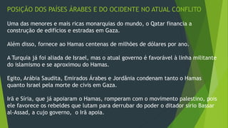 POSIÇÃO DOS PAÍSES ÁRABES E DO OCIDENTE NO ATUAL CONFLITO 
Uma das menores e mais ricas monarquias do mundo, o Qatar financia a 
construção de edifícios e estradas em Gaza. 
Além disso, fornece ao Hamas centenas de milhões de dólares por ano. 
A Turquia já foi aliada de Israel, mas o atual governo é favorável à linha militante 
do islamismo e se aproximou do Hamas. 
Egito, Arábia Saudita, Emirados Árabes e Jordânia condenam tanto o Hamas 
quanto Israel pela morte de civis em Gaza. 
Irã e Síria, que já apoiaram o Hamas, romperam com o movimento palestino, pois 
ele favorece os rebeldes que lutam para derrubar do poder o ditador sírio Bassar 
al-Assad, a cujo governo, o Irã apoia. 
 