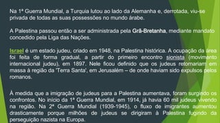 Na 1ª Guerra Mundial, a Turquia lutou ao lado da Alemanha e, derrotada, viu-se 
privada de todas as suas possessões no mundo árabe. 
A Palestina passou então a ser administrada pela Grã-Bretanha, mediante mandato 
concedido pela Liga das Nações. 
Israel é um estado judeu, criado em 1948, na Palestina histórica. A ocupação da área 
foi feita de forma gradual, a partir do primeiro encontro sionista (movimento 
internacional judeu), em 1897. Nele ficou definido que os judeus retornariam em 
massa à região da 'Terra Santa', em Jerusalém – de onde haviam sido expulsos pelos 
romanos. 
À medida que a imigração de judeus para a Palestina aumentava, foram surgindo os 
confrontos. No início da 1ª Guerra Mundial, em 1914, já havia 60 mil judeus vivendo 
na região. Na 2ª Guerra Mundial (1939-1945), o fluxo de imigrantes aumentou 
drasticamente porque milhões de judeus se dirigiram à Palestina fugindo da 
perseguição nazista na Europa. 
 