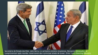 Secretário de Estado dos EUA, John Kerry, e o primeiro-ministro israelense, Benjamin Netanyahu, se 
cumprimentam após reunião. Americanos são o principal aliado de Israel. (Foto: Larry Downing/Reuters) 
 