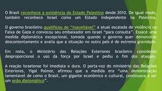 O Brasil reconhece a existência do Estado Palestino desde 2010. De igual modo, 
também reconhece Israel como um Estado independente na Palestina. 
O governo brasileiro qualificou de “inaceitável” a atual escalada de violência na 
Faixa de Gaza e convocou seu embaixador em Israel “para consulta”. Essacé uma 
medida diplomática excepcional, tomada quando o governo quer demonstrar 
descontentamento e avalia que a situação no outro país é de extrema gravidade. 
Em nota, o Ministério das Relações Exteriores brasileiro considerou 
desproporcional o uso da força por Israel e pediu o fim dos ataques. 
A reação israelense foi imediata e dura. O porta-voz do ministério das Relações 
Exteriores, Yigal Palmor, afirmou que a medida era “uma demonstração 
lamentável de como o Brasil, um gigante econômico e cultural, continuava a ser 
um anão diplomático”. 
 