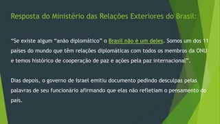 Resposta do Ministério das Relações Exteriores do Brasil: 
“Se existe algum “anão diplomático” o Brasil não é um deles. Somos um dos 11 
países do mundo que têm relações diplomáticas com todos os membros da ONU 
e temos histórico de cooperação de paz e ações pela paz internacional”. 
Dias depois, o governo de Israel emitiu documento pedindo desculpas pelas 
palavras de seu funcionário afirmando que elas não refletiam o pensamento do 
país. 
 