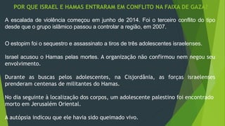 POR QUE ISRAEL E HAMAS ENTRARAM EM CONFLITO NA FAIXA DE GAZA? 
A escalada de violência começou em junho de 2014. Foi o terceiro conflito do tipo 
desde que o grupo islâmico passou a controlar a região, em 2007. 
O estopim foi o sequestro e assassinato a tiros de três adolescentes israelenses. 
Israel acusou o Hamas pelas mortes. A organização não confirmou nem negou seu 
envolvimento. 
Durante as buscas pelos adolescentes, na Cisjordânia, as forças israelenses 
prenderam centenas de militantes do Hamas. 
No dia seguinte à localização dos corpos, um adolescente palestino foi encontrado 
morto em Jerusalém Oriental. 
A autópsia indicou que ele havia sido queimado vivo. 
 