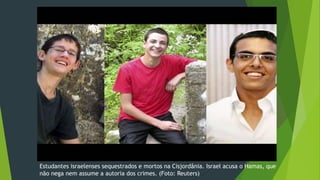 Estudantes israelenses sequestrados e mortos na Cisjordânia. Israel acusa o Hamas, que 
não nega nem assume a autoria dos crimes. (Foto: Reuters) 
 