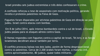 Israel prendeu seis judeus extremistas e três deles confessaram o crime. 
A confissão reforçou a tese de assassinato com motivação política, gerando 
revolta e protestos palestinos na Faixa de Gaza. 
Foguetes foram disparados por ativistas palestinos de Gaza em direção ao país 
judeu. Israel contra-atacou com bombas. 
Em 8 de julho/2014, após intenso bombardeio contra o sul de Israel, o Estado 
judeu passou para os ataques aéreos contra Gaza. 
O Hamas respondeu com foguetes contra a capital de Israel, Tel Aviv, e as forças 
israelenses decidiram atacar também por terra. 
O conflito provocou baixas nos dois lados, porém de forma desproporcional 
contra os palestinos. Cerca de 2.200 árabes foram mortos, a maioria civil, 
contra aproximadamente, 80 judeus, quase todos militares. 
 