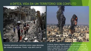 A DIFÍCIL VIDA EM UM TERRITÓRIO SOB CONFLITO 
MILITAR 
Famílias palestinas caminham entre casas destuídas 
por mísseis israelenses. Fonte: veja.abril.com.br 
O Hamas dispara foguetes contra Tel Aviv e Jerusalém na 
noite de 8 de julho. Os mísseis foram lançados a partir de 
Gaza e respondiam aos ataques de Israel que tenta vingar a 
morte dos três adolescentes judeus que foram sequestrados 
 