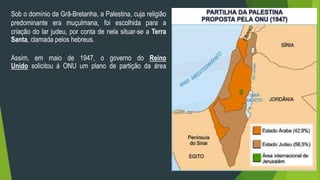 Sob o domínio da Grã-Bretanha, a Palestina, cuja religião 
predominante era muçulmana, foi escolhida para a 
criação do lar judeu, por conta de nela situar-se a Terra 
Santa, clamada pelos hebreus. 
Assim, em maio de 1947, o governo do Reino 
Unido solicitou à ONU um plano de partição da área 
 