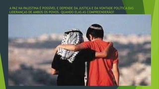 A PAZ NA PALESTINA É POSSÍVEL E DEPENDE DA JUSTIÇA E DA VONTADE POLÍTICA DAS 
LIDERANÇAS DE AMBOS OS POVOS. QUANDO ELAS AS COMPREENDERÃO? 
 