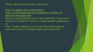 Fontes: Diversas publicações, entre elas: 
http://g1.globo.com/mundo/noticia 
http://www.brasilescola.com/geografia/o-conflito-na-palestina- 
faixa-gaza.htm 
educacao.pesquisablogs.com.br/post.php?http://www.curso 
objetivo.br/vestibular/roteiro_estudos/questao_palestina.as 
px 
http://redes.moderna.com.br/tag/divisao-da-palestina/ 
www.atica.com.br/SitePages/Obra.aspx?cdObra=823 
 