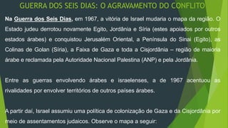 GUERRA DOS SEIS DIAS: O AGRAVAMENTO DO CONFLITO 
Na Guerra dos Seis Dias, em 1967, a vitória de Israel mudaria o mapa da região. O 
Estado judeu derrotou novamente Egito, Jordânia e Síria (estes apoiados por outros 
estados árabes) e conquistou Jerusalém Oriental, a Península do Sinai (Egito), as 
Colinas de Golan (Síria), a Faixa de Gaza e toda a Cisjordânia – região de maioria 
árabe e reclamada pela Autoridade Nacional Palestina (ANP) e pela Jordânia. 
Entre as guerras envolvendo árabes e israelenses, a de 1967 acentuou as 
rivalidades por envolver territórios de outros países árabes. 
A partir daí, Israel assumiu uma política de colonização de Gaza e da Cisjordânia por 
meio de assentamentos judaicos. Observe o mapa a seguir: 
 