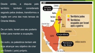 Desde então, a disputa pelo 
território também considerado 
sagrado pelos árabes, transformou a 
região em uma das mais tensas do 
Oriente Médio. 
De um lado, Israel usa seu poderio 
militar para manter a ocupação. 
Do outro, os palestinos tentam até 
hoje alcançar seu objetivo de criar 
um Estado ( país) próprio. 
 