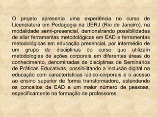 O projeto apresenta uma experiência no curso de Licenciatura em Pedagogia na UERJ (Rio de Janeiro), na modalidade semi-presencial, demonstrando possibilidades de aliar ferramentas metodológicas em EAD e ferramentas metodológicas em educação presencial, por intermédio de um grupo de disciplinas do curso que utilizam metodologias de ações corporais em diferentes áreas do conhecimento, denominadas de disciplinas de Seminários de Práticas Educativas, possibilitando a inclusão digital na educação com características lúdico-corporais e o acesso ao ensino superior de forma transformadora, estendendo os conceitos de EAD a um maior número de pessoas, especificamente na formação de professores.  