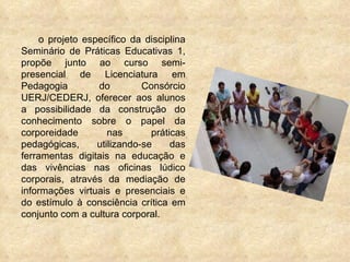 o projeto específico da disciplina Seminário de Práticas Educativas 1, propõe junto ao curso semi-presencial de Licenciatura em Pedagogia do Consórcio UERJ/CEDERJ, oferecer aos alunos a possibilidade da construção do conhecimento sobre o papel da corporeidade nas práticas pedagógicas, utilizando-se das ferramentas digitais na educação e das vivências nas oficinas lúdico corporais, através da mediação de informações virtuais e presenciais e do estímulo à consciência crítica em conjunto com a cultura corporal. 