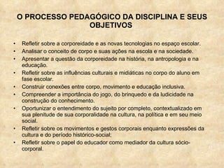 O PROCESSO PEDAGÓGICO DA DISCIPLINA E SEUS OBJETIVOS  Refletir sobre a corporeidade e as novas tecnologias no espaço escolar. Analisar o conceito de corpo e suas ações na escola e na sociedade. Apresentar a questão da corporeidade na história, na antropologia e na educação. Refletir sobre as influências culturais e midiáticas no corpo do aluno em fase escolar. Construir conexões entre corpo, movimento e educação inclusiva. Compreender a importância do jogo, do brinquedo e da ludicidade na construção do conhecimento. Oportunizar o entendimento do sujeito por completo, contextualizado em sua plenitude de sua corporalidade na cultura, na política e em seu meio social.  Refletir sobre os movimentos e gestos corporais enquanto expressões da cultura e do período histórico-social; Refletir sobre o papel do educador como mediador da cultura sócio-corporal. 