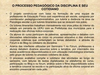 O PROCESSO PEDAGÓGICO DA DISCIPLINA E SEU COTIDIANO O projeto construiu-se com base na formação de uma equipe de professores de Educação Física com experiência em escola, composta por coordenador pedagógico/administrativo, por tutoria a distância na área da Psicologia escolar e por tutores itinerantes que se revezam nos polos. Os tutores itinerantes trabalham mensalmente nos onze pólos do interior do estado em parceria da UERJ com as Prefeituras dos municípios para a realização das oficinas lúdico-corporais. Os alunos do curso participam de palestras, apresentações e debates com discussões relacionadas ao corpo no processo educativo e das vivências corporais coletivas que contemplam os temas debatidos  e através do Fórum e do Blog no cotidiano da disciplina.  Acerca das interfaces utilizadas por Seminário 1 no Fórum, professores e alunos debatem diversos assuntos sobre a temática, por intermédio dos textos acadêmicos disponibilizados e com utilização metodológica orientada pelo grupo de tutores no processo cotidiano de aulas.  O processo avaliativo compõe o cotidiano das atividades ao longo do semestre, com leituras de textos digitalizados na plataforma do curso, participação no Blog e no fórum, análise sobre o filme disponibilizado sobre a temática corporal na escola e na participação ativa da oficina corporal em encontro presencial em cada pólo. 