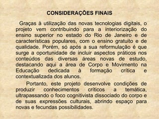 CONSIDERAÇÕES FINAIS Graças à utilização das novas tecnologias digitais, o projeto vem contribuindo para a interiorização do ensino superior no estado do Rio de Janeiro e de características populares, com o ensino gratuito e de qualidade. Porém, só após a sua reformulação é que surge a oportunidade de incluir aspectos práticos nos conteúdos das diversas áreas novas de estudo, destacando aqui a área de Corpo e Movimento na Educação dedicada à formação crítica e contextualizada dos alunos.  Portanto, este projeto desenvolve condições de produzir conhecimentos críticos a temática, ultrapassando o foco cognitivista dissociado do corpo e de suas expressões culturais, abrindo espaço para novas e fecundas possibilidades.  