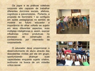 Os jogos e as práticas coletivas corporais são capazes de trabalhar diferentes domínios sociais, afetivos, cognitivos e psicomotores.  Portanto, a proposta de Seminário 1 se configura em ações pedagógicas no sentido de mostrar ao futuro educador a importância do olhar voltado ao sujeito em seus diferentes aspectos, suas múltiplas inteligências e, assim, exercer influências crítico produtivas no processo de construção do conhecimento por intermédio da corporeidade.  O educador deve proporcionar o desenvolvimento do aluno através das descobertas vividas por ele em grupo, oportunizando alcançar suas capacidades enquanto sujeito criativo, autônomo na busca de um cidadão crítico social. 