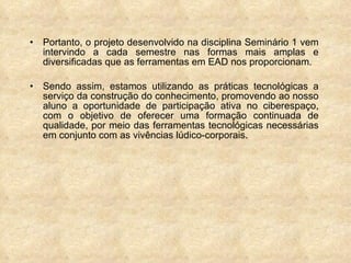 Portanto, o projeto desenvolvido na disciplina Seminário 1 vem intervindo a cada semestre nas formas mais amplas e diversificadas que as ferramentas em EAD nos proporcionam.  Sendo assim, estamos utilizando as práticas tecnológicas a serviço da construção do conhecimento, promovendo ao nosso aluno a oportunidade de participação ativa no ciberespaço, com o objetivo de oferecer uma formação continuada de qualidade, por meio das ferramentas tecnológicas necessárias em conjunto com as vivências lúdico-corporais. 