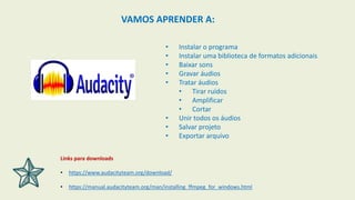 • Instalar o programa
• Instalar uma biblioteca de formatos adicionais
• Baixar sons
• Gravar áudios
• Tratar áudios
• Tirar ruídos
• Amplificar
• Cortar
• Unir todos os áudios
• Salvar projeto
• Exportar arquivo
VAMOS APRENDER A:
Links para downloads
• https://www.audacityteam.org/download/
• https://manual.audacityteam.org/man/installing_ffmpeg_for_windows.html