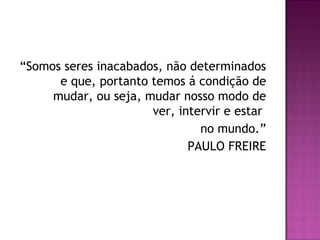 “Somos seres inacabados, não determinados
e que, portanto temos á condição de
mudar, ou seja, mudar nosso modo de
ver, intervir e estar
no mundo.”
PAULO FREIRE
 