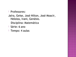  Professores:
Jaíra, Geise, José Nilton, José Moacir,
Heloiza, Ivani, Genésio.
Disciplina: Matemática
 Série: 6 ano
 Tempo: 4 aulas
 