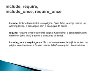 include: Include tenta incluir uma página. Caso falhe, o script retorna um
warning (aviso) e prossegue com a execução do script.

require: Require tenta incluir uma página. Caso falhe, o script retorna um
fatal error (erro fatal) e aborta a execução do script.

include_once e require_once: Se o arquivo referenciado já foi incluso na
página anteriormente, a função retorna 'false' e o arquivo não é incluído.
 