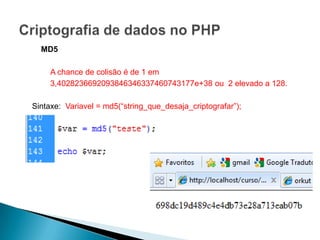 MD5

     A chance de colisão é de 1 em
     3,4028236692093846346337460743177e+38 ou 2 elevado a 128.

Sintaxe: Variavel = md5(“string_que_desaja_criptografar”);
 