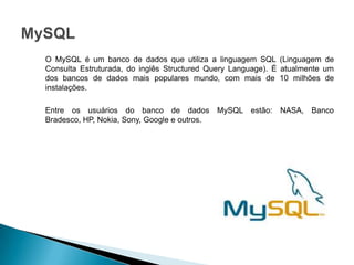 O MySQL é um banco de dados que utiliza a linguagem SQL (Linguagem de
Consulta Estruturada, do inglês Structured Query Language). É atualmente um
dos bancos de dados mais populares mundo, com mais de 10 milhões de
instalações.

Entre os usuários do banco de dados           MySQL estão:   NASA, Banco
Bradesco, HP, Nokia, Sony, Google e outros.
 