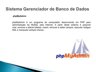 phpMyAdmin

phpMyAdmin é um programa de computador desenvolvido em PHP para
administração do MySQL pela Internet. A partir deste sistema é possível
criar, remover e alterar tabelas, inserir, remover e editar campos, executar códigos
SQL e manipular campos chaves.
 
