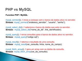 Funcões PHP / MySQL:

mysql_connect(); // inicia a conexao com o banco de dados ativo no servidor.
Sintaxe: mysql_connect(“endereco_servidor”, ”usuario”, ”senha”);

mysql_select_db(); // seleciona o banco de dados que esta no servidor.
Sintaxe : mysql_select_db(“nome_do_db”, link_identificador);

mysql_query(); // envia consultas para o banco de dados ativo no servidor.
Sintaxe : mysql_query(“codigo sql”);

mysql_result(); // retorna o resultado de uma consulta.
Sintaxe : mysql_result(var_consulta, linha, nome_do_campo);

mysql_fetch_array(); // gera um array com os dados da consulta.
Sintaxe: mysql_fetch_array(var_da_consulta);
 