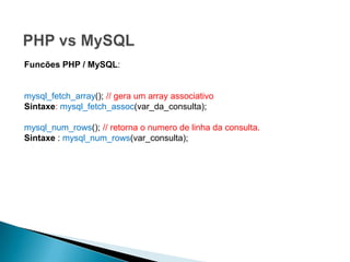 Funcões PHP / MySQL:


mysql_fetch_array(); // gera um array associativo
Sintaxe: mysql_fetch_assoc(var_da_consulta);

mysql_num_rows(); // retorna o numero de linha da consulta.
Sintaxe : mysql_num_rows(var_consulta);
 