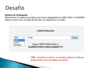 Sistema de Criptografia
Desenvolver um sistema que gera uma chave criptografada em MD5, SHA-1 ou BASE64.
Utilize um form com um input do tipo text, um select list e um botão.




                         OBS.: ao gerar a chave, os campos devem continuar
                         preenchidos com os dados fornecido.
 
