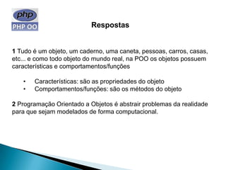 Respostas


1 Tudo é um objeto, um caderno, uma caneta, pessoas, carros, casas,
etc... e como todo objeto do mundo real, na POO os objetos possuem
características e comportamentos/funções

   •   Características: são as propriedades do objeto
   •   Comportamentos/funções: são os métodos do objeto

2 Programação Orientado a Objetos é abstrair problemas da realidade
para que sejam modelados de forma computacional.
 
