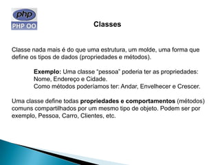 Classes


Classe nada mais é do que uma estrutura, um molde, uma forma que
define os tipos de dados (propriedades e métodos).

       Exemplo: Uma classe “pessoa” poderia ter as propriedades:
       Nome, Endereço e Cidade.
       Como métodos poderíamos ter: Andar, Envelhecer e Crescer.

Uma classe define todas propriedades e comportamentos (métodos)
comuns compartilhados por um mesmo tipo de objeto. Podem ser por
exemplo, Pessoa, Carro, Clientes, etc.
 