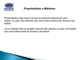 Propriedades e Métodos


Propriedades nada mais é do que as variáveis internas de uma
classe, ou seja, são variáveis que você coloca dentro das chaves {} da
classe.

Já os métodos são as funções internas das classes, ou seja, as funções
que você coloca entre as chaves {} da classe
 
