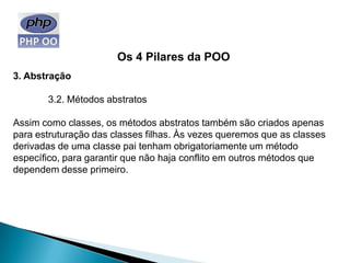 Os 4 Pilares da POO
3. Abstração

       3.2. Métodos abstratos

Assim como classes, os métodos abstratos também são criados apenas
para estruturação das classes filhas. Às vezes queremos que as classes
derivadas de uma classe pai tenham obrigatoriamente um método
específico, para garantir que não haja conflito em outros métodos que
dependem desse primeiro.
 